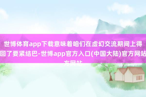 世博体育app下载意味着咱们在虚幻交流期间上得回了要紧结巴-世博app官方入口(中国大陆)官方网站