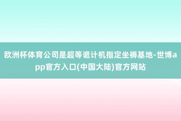 欧洲杯体育公司是超等诡计机指定坐褥基地-世博app官方入口(中国大陆)官方网站