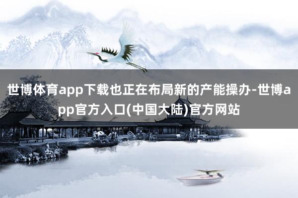 世博体育app下载也正在布局新的产能操办-世博app官方入口(中国大陆)官方网站