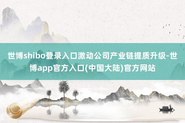 世博shibo登录入口激动公司产业链提质升级-世博app官方入口(中国大陆)官方网站