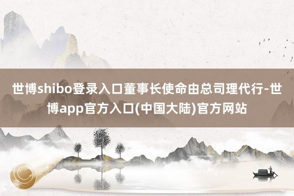 世博shibo登录入口董事长使命由总司理代行-世博app官方入口(中国大陆)官方网站