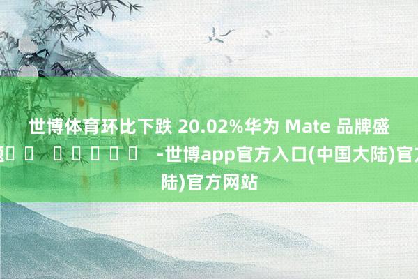 世博体育环比下跌 20.02%　　华为 Mate 品牌盛典专题		  					  -世博app官方入口(中国大陆)官方网站