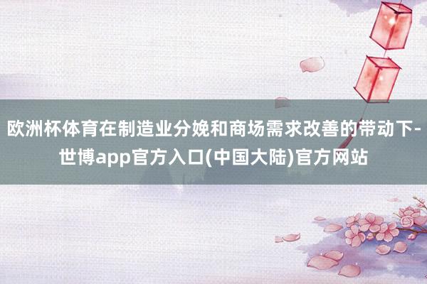 欧洲杯体育在制造业分娩和商场需求改善的带动下-世博app官方入口(中国大陆)官方网站