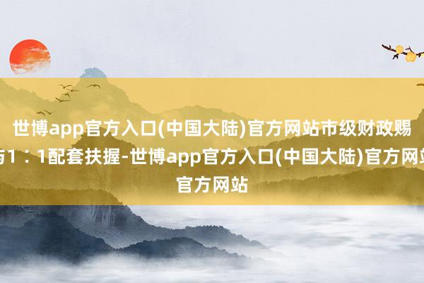 世博app官方入口(中国大陆)官方网站市级财政赐与1∶1配套扶握-世博app官方入口(中国大陆)官方网站