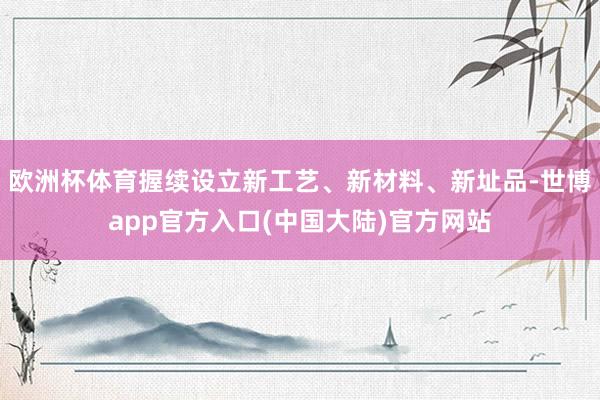 欧洲杯体育握续设立新工艺、新材料、新址品-世博app官方入口(中国大陆)官方网站