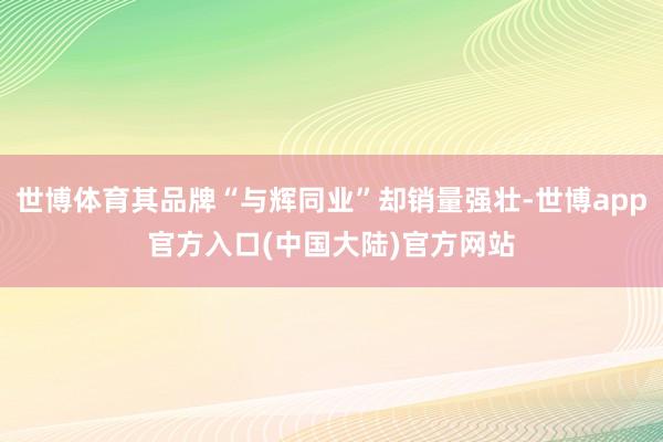 世博体育其品牌“与辉同业”却销量强壮-世博app官方入口(中国大陆)官方网站