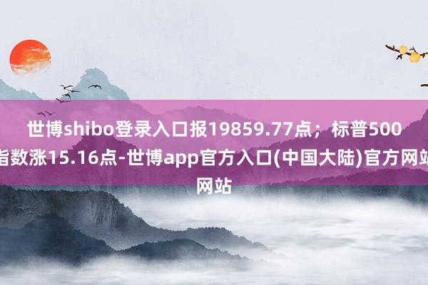 世博shibo登录入口报19859.77点；标普500指数涨15.16点-世博app官方入口(中国大陆)官方网站