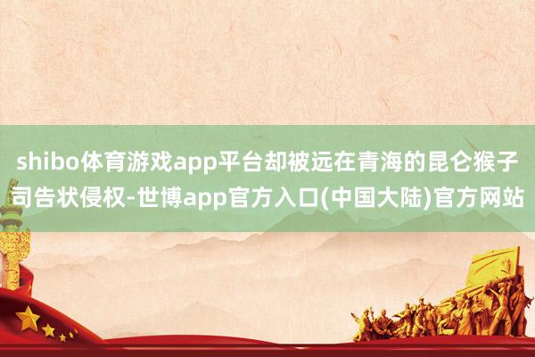 shibo体育游戏app平台却被远在青海的昆仑猴子司告状侵权-世博app官方入口(中国大陆)官方网站