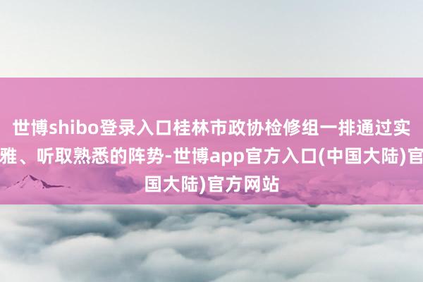 世博shibo登录入口桂林市政协检修组一排通过实地参不雅、听取熟悉的阵势-世博app官方入口(中国大陆)官方网站