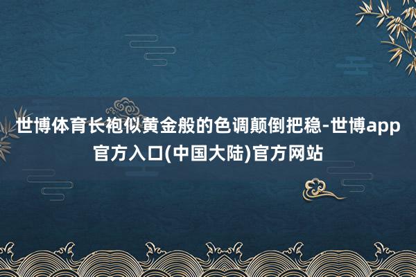世博体育长袍似黄金般的色调颠倒把稳-世博app官方入口(中国大陆)官方网站