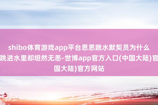 shibo体育游戏app平台思思跳水默契员为什么从空中跳进水里却坦然无恙-世博app官方入口(中国大陆)官方网站