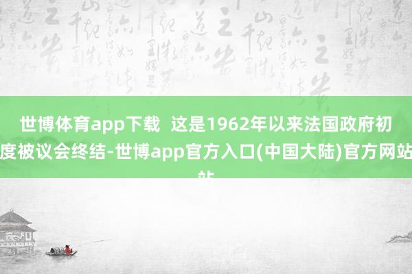 世博体育app下载  这是1962年以来法国政府初度被议会终结-世博app官方入口(中国大陆)官方网站