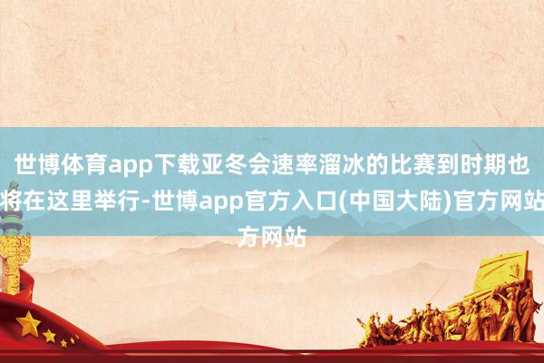 世博体育app下载亚冬会速率溜冰的比赛到时期也将在这里举行-世博app官方入口(中国大陆)官方网站