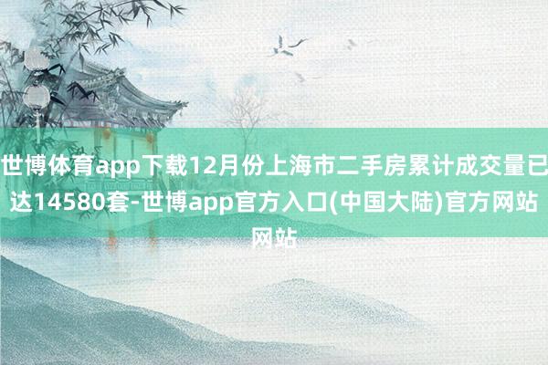 世博体育app下载12月份上海市二手房累计成交量已达14580套-世博app官方入口(中国大陆)官方网站