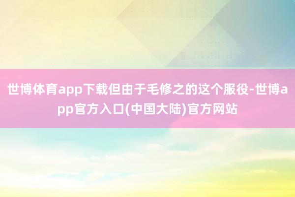 世博体育app下载但由于毛修之的这个服役-世博app官方入口(中国大陆)官方网站