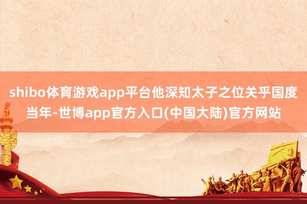 shibo体育游戏app平台他深知太子之位关乎国度当年-世博app官方入口(中国大陆)官方网站