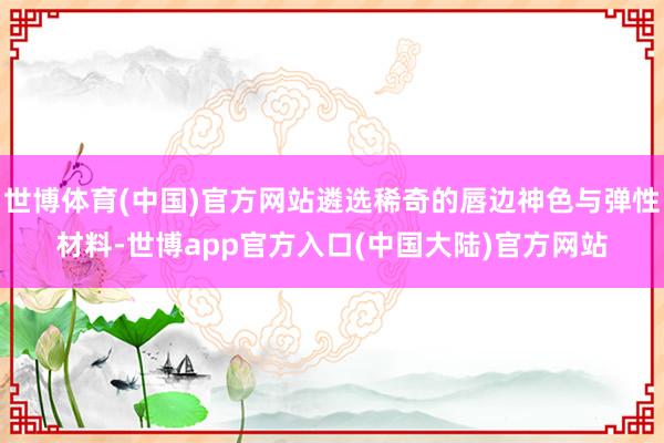 世博体育(中国)官方网站遴选稀奇的唇边神色与弹性材料-世博app官方入口(中国大陆)官方网站