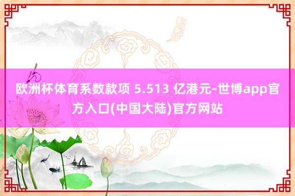 欧洲杯体育系数款项 5.513 亿港元-世博app官方入口(中国大陆)官方网站