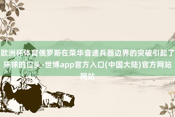 欧洲杯体育俄罗斯在荣华音速兵器边界的突破引起了环球的口头-世博app官方入口(中国大陆)官方网站