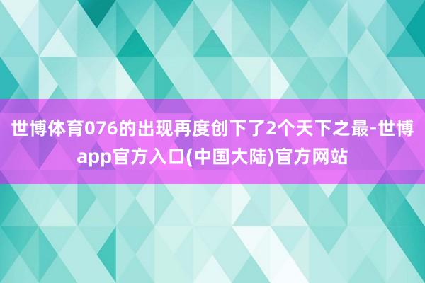 世博体育076的出现再度创下了2个天下之最-世博app官方入口(中国大陆)官方网站