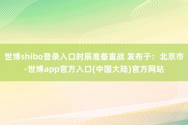 世博shibo登录入口时辰准备宣战 发布于：北京市-世博app官方入口(中国大陆)官方网站
