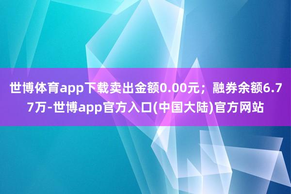 世博体育app下载卖出金额0.00元；融券余额6.77万-世博app官方入口(中国大陆)官方网站