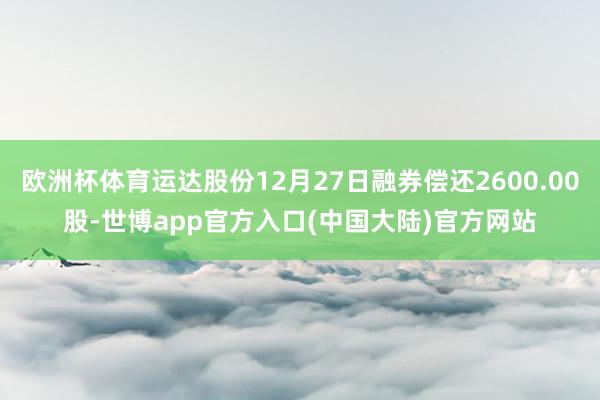 欧洲杯体育运达股份12月27日融券偿还2600.00股-世博app官方入口(中国大陆)官方网站