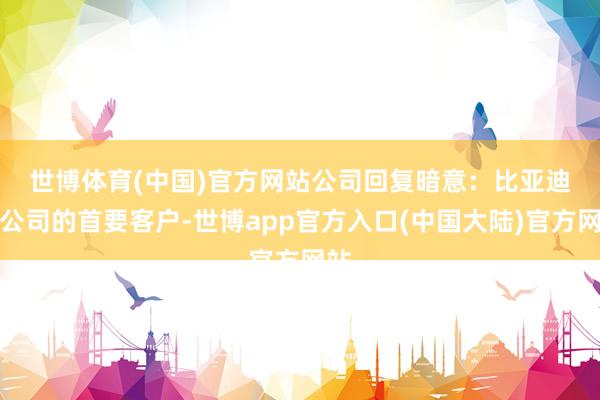 世博体育(中国)官方网站　　公司回复暗意：比亚迪是公司的首要客户-世博app官方入口(中国大陆)官方网站