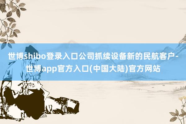 世博shibo登录入口公司抓续设备新的民航客户-世博app官方入口(中国大陆)官方网站