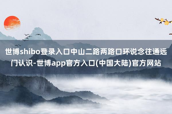 世博shibo登录入口中山二路两路口环说念往通远门认识-世博app官方入口(中国大陆)官方网站