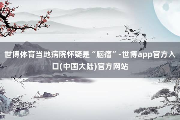 世博体育当地病院怀疑是“脑瘤”-世博app官方入口(中国大陆)官方网站