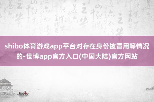 shibo体育游戏app平台对存在身份被冒用等情况的-世博app官方入口(中国大陆)官方网站