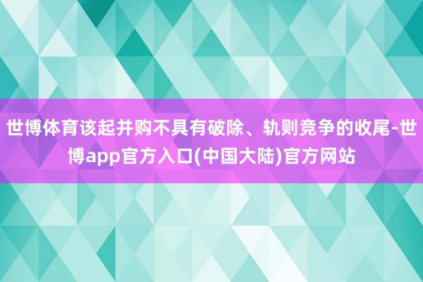世博体育该起并购不具有破除、轨则竞争的收尾-世博app官方入口(中国大陆)官方网站