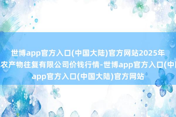 世博app官方入口(中国大陆)官方网站2025年1月7日南充川北农产物往复有限公司价钱行情-世博app官方入口(中国大陆)官方网站