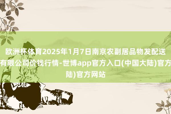 欧洲杯体育2025年1月7日南京农副居品物发配送中心有限公司价钱行情-世博app官方入口(中国大陆)官方网站