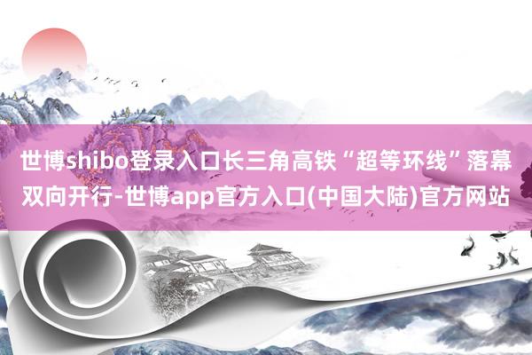 世博shibo登录入口长三角高铁“超等环线”落幕双向开行-世博app官方入口(中国大陆)官方网站