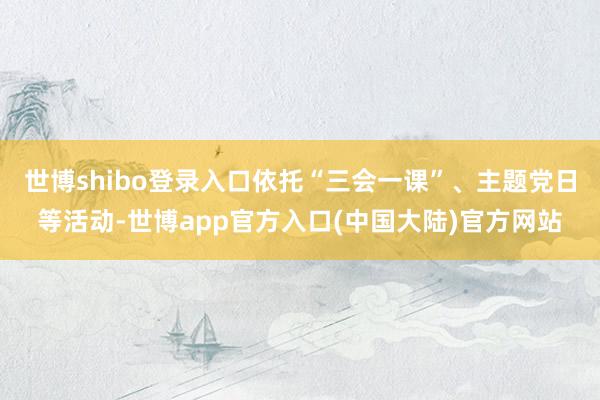 世博shibo登录入口依托“三会一课”、主题党日等活动-世博app官方入口(中国大陆)官方网站