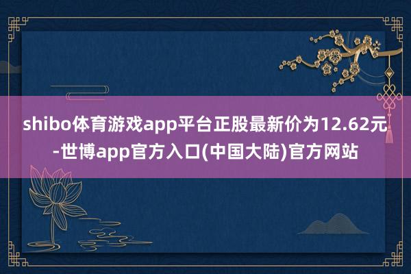 shibo体育游戏app平台正股最新价为12.62元-世博app官方入口(中国大陆)官方网站