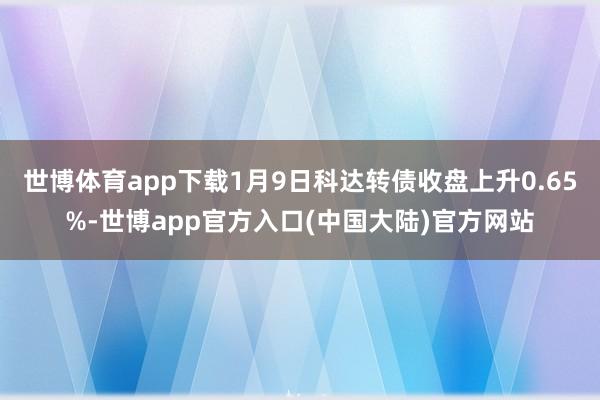 世博体育app下载1月9日科达转债收盘上升0.65%-世博app官方入口(中国大陆)官方网站