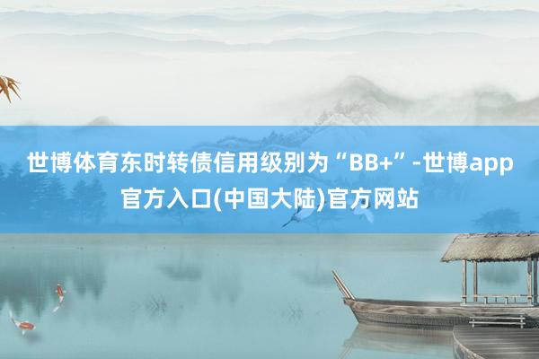 世博体育东时转债信用级别为“BB+”-世博app官方入口(中国大陆)官方网站
