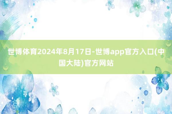 世博体育2024年8月17日-世博app官方入口(中国大陆)官方网站