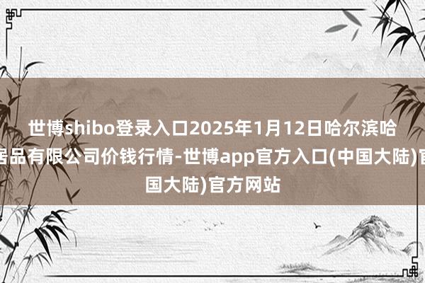 世博shibo登录入口2025年1月12日哈尔滨哈达农副居品有限公司价钱行情-世博app官方入口(中国大陆)官方网站