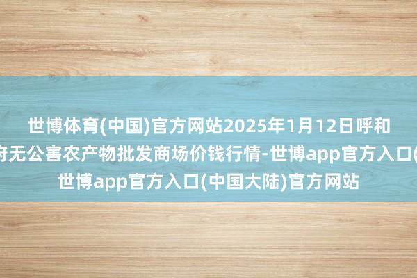 世博体育(中国)官方网站2025年1月12日呼和浩特市好意思通首府无公害农产物批发商场价钱行情-世博app官方入口(中国大陆)官方网站