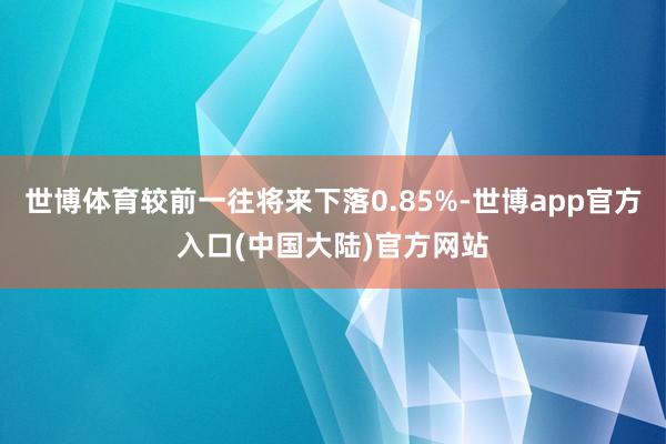世博体育较前一往将来下落0.85%-世博app官方入口(中国大陆)官方网站