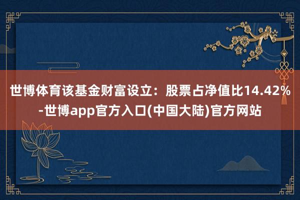 世博体育该基金财富设立：股票占净值比14.42%-世博app官方入口(中国大陆)官方网站