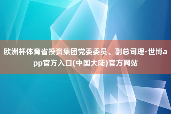 欧洲杯体育省投资集团党委委员、副总司理-世博app官方入口(中国大陆)官方网站