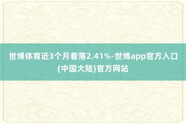 世博体育近3个月着落2.41%-世博app官方入口(中国大陆)官方网站