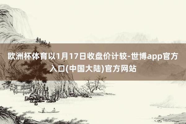 欧洲杯体育以1月17日收盘价计较-世博app官方入口(中国大陆)官方网站