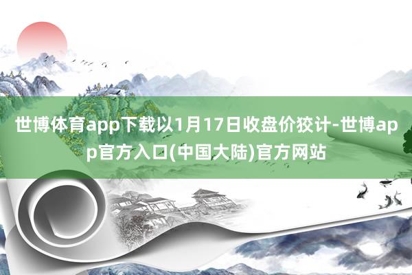 世博体育app下载以1月17日收盘价狡计-世博app官方入口(中国大陆)官方网站