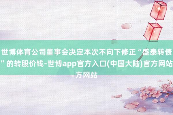 世博体育公司董事会决定本次不向下修正“盛泰转债”的转股价钱-世博app官方入口(中国大陆)官方网站